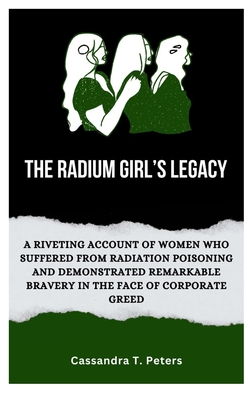 The Radium Girl's Legacy: A Riveting Account of Women Who Suffered from Radiation Poisoning and Demonstrated Remarkable Bravery in The Face of Corporate Greed - T Peters, Cassandra