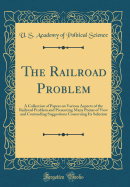 The Railroad Problem: A Collection of Papers on Various Aspects of the Railroad Problem and Presenting Many Points of View and Contending Suggestions Concerning Its Solution (Classic Reprint)