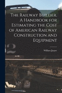 The Railway Builder. A Handbook for Estimating the Cost of American Railway Construction and Equipment