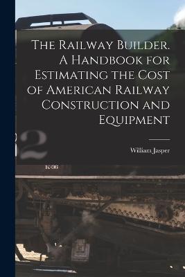 The Railway Builder. A Handbook for Estimating the Cost of American Railway Construction and Equipment - Nicolls, William Jasper 1854-1916