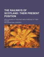 The Railways of Scotland: Their Present Position: With a Glance at Their Past and a Forecast of Their Future