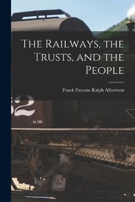 The Railways, the Trusts, and the People - Parsons Ralph Albertson, Frank, and Albertson, Frank Parsons Ralph