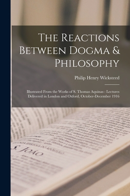 The Reactions Between Dogma & Philosophy: Illustrated From the Works of S. Thomas Aquinas: Lectures Delivered in London and Oxford, October-December 1916 - Wicksteed, Philip Henry