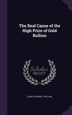 The Real Cause of the High Price of Gold Bullion - Cooke, Edward