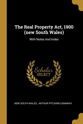 The Real Property Act, 1900 (new South Wales): With Notes And Index - Wales, New South, and Arthur Pitcairn Canaway (Creator)