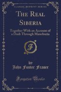 The Real Siberia: Together with an Account of a Dash Through Manchuria (Classic Reprint)