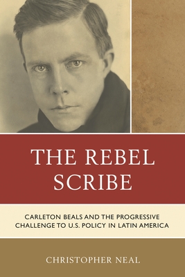 The Rebel Scribe: Carleton Beals and the Progressive Challenge to U.S. Policy in Latin America - Neal, Christopher