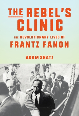The Rebel's Clinic: The Revolutionary Lives of Frantz Fanon - Shatz, Adam