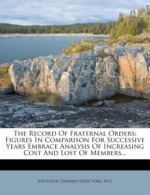 The Record of Fraternal Orders: Figures in Comparison for Successive Years Embrace Analysis of Increasing Cost and Lost of Members - Spectator Company (New York, N y ) (Creator)