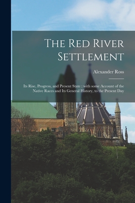 The Red River Settlement [microform]: Its Rise, Progress, and Present State: With Some Account of the Native Races and Its General History, to the Present Day - Ross, Alexander 1783-1856