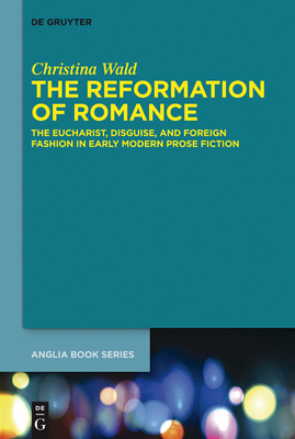 The Reformation of Romance: The Eucharist, Disguise, and Foreign Fashion in Early Modern Prose Fiction - Wald, Christina