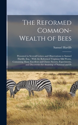 The Reformed Common-Wealth of Bees: Presented in Severall Letters and Observations to Samuel Hartlib, Esq.: With the Reformed Virginian Silk-Worm, Containing Many Excellent and Choice Secrets, Experiments, and Discoveries for Attaining of National and Pr - Hartlib, Samuel