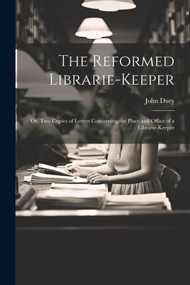 The Reformed Librarie-Keeper: Or, Two Copies of Letters Concerning the Place and Office of a Librarie-Keeper - Dury, John