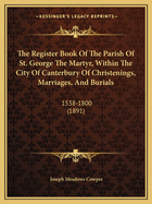 The Register Book Of The Parish Of St. George The Martyr, Within The City Of Canterbury Of Christenings, Marriages, And Burials: 1538-1800 (1891)