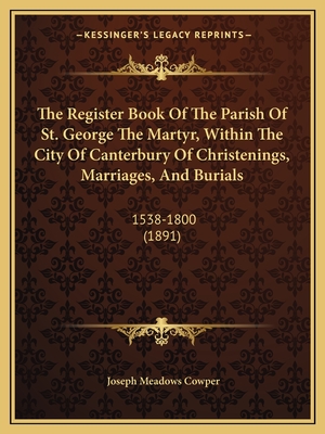 The Register Book Of The Parish Of St. George The Martyr, Within The City Of Canterbury Of Christenings, Marriages, And Burials: 1538-1800 (1891) - Cowper, Joseph Meadows (Editor)