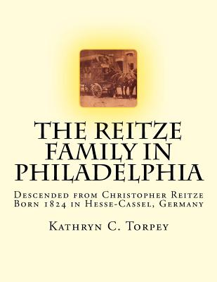 The Reitze Family in Philadelphia: Descended from Christopher Reitze Born 1824 in Hesse-Cassel, Germany - Torpey, Kathryn Chambers