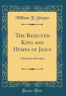 The Rejected King and Hymns of Jesus: A Book for Devotion (Classic Reprint) - Sleeper, William T