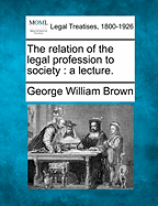 The Relation of the Legal Profession to Society: A Lecture. - Brown, George William, Professor