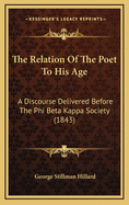 The Relation of the Poet to His Age: A Discourse Delivered Before the Phi Beta Kappa Society of Harvard University on Thursday, August 24, 1843 / By George S. Hillard