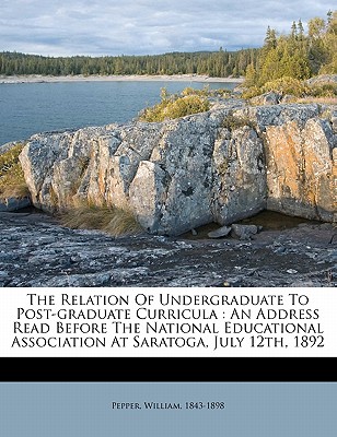 The Relation of Undergraduate to Post-Graduate Curricula: An Address Read Before the National Educational Association at Saratoga, July 12th, 1892 - Pepper, William, and 1843-1898, Pepper William