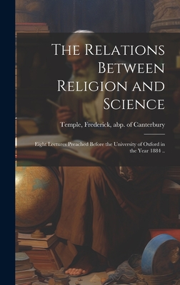 The Relations Between Religion and Science: Eight Lectures Preached Before the University of Oxford in the Year 1884 .. - Temple, Frederick Abp of Canterbury (Creator)