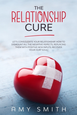 The Relationship Cure: Let's consolidate your relationship. How to dismount all the negative aspects, replacing them with positive new inputs. Recover your hurt soul! - Smith, Amy