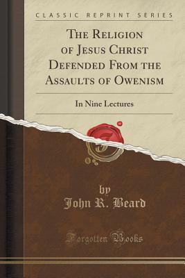 The Religion of Jesus Christ Defended from the Assaults of Owenism: In Nine Lectures (Classic Reprint) - Beard, John R