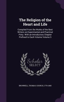 The Religion of the Heart and Life: Compiled From the Works of the Best Writers on Experimental and Practical Piety. With an Introductory Chapter Prefixed to Each Volume Volume 5 - Brownell, Thomas Church 1779-1865 (Creator)