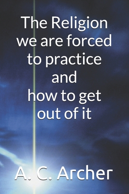 The Religion we are forced to practice and how to get out of it - Archer, A C