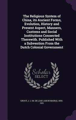 The Religious System of China, its Ancient Forms, Evolution, History and Present Aspect, Manners, Customs and Social Institutions Connected Therewith. Published With a Subvention From the Dutch Colonial Government - Groot, J J M De 1854-1921