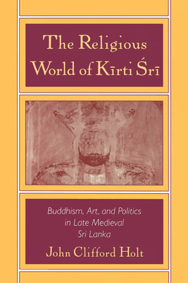 The Religious World of Kirti Sri: Buddhism, Art, and Politics of Late Medieval Sri Lanka - Holt, John Clifford