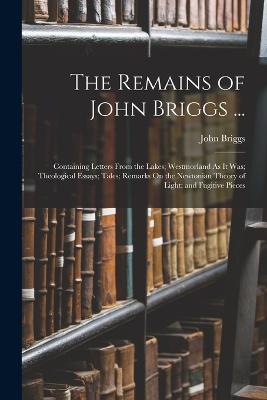 The Remains of John Briggs ...: Containing Letters From the Lakes; Westmorland As It Was; Theological Essays; Tales; Remarks On the Newtonian Theory of Light; and Fugitive Pieces - Briggs, John