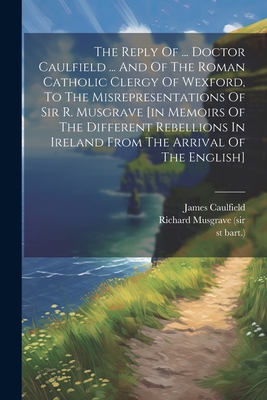 The Reply Of ... Doctor Caulfield ... And Of The Roman Catholic Clergy Of Wexford, To The Misrepresentations Of Sir R. Musgrave [in Memoirs Of The Different Rebellions In Ireland From The Arrival Of The English] - James Caulfield (Bp of Ferns ) (Creator), and Richard Musgrave (Sir (Creator), and Bart ), 1st