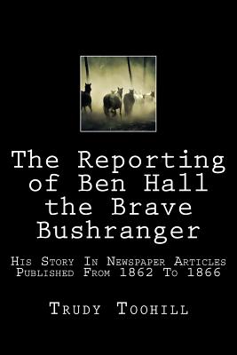 The Reporting of Ben Hall the Brave Bushranger: His Story in Newspaper Articles 1862 - 1866 - Toohill, Trudy