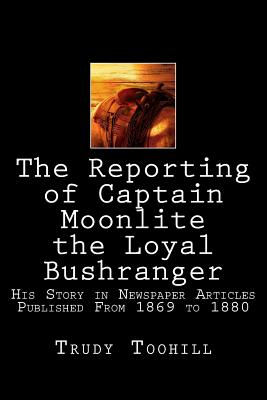 The Reporting of Captain Moonlite the Loyal Bushranger: His Story in Newspaper Articles 1869 - 1880 - Toohill, Trudy