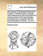 The reports of Siredward Coke Kt in English, in thirteen parts compleat: (with references to all the ancient and modern books of the law) Exactly translated and compared with the first and lasted in French, v 4 of 13