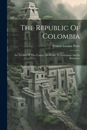 The Republic Of Colombia: An Account Of The Country, Its People, Its Institutions And Its Resources