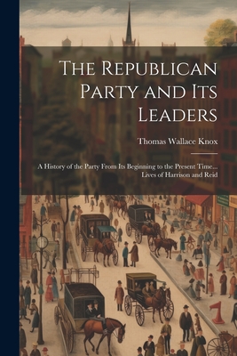 The Republican Party and Its Leaders: A History of the Party From Its Beginning to the Present Time... Lives of Harrison and Reid - Knox, Thomas Wallace