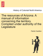 The Resources of Arizona. a Manual of Information Concerning the Territory. Compiled Under Authority of the Legislature