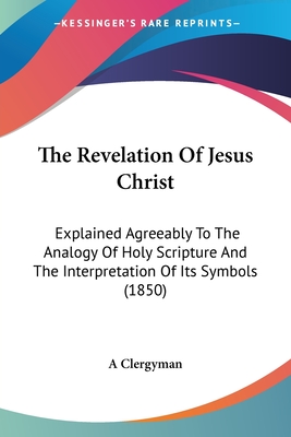 The Revelation Of Jesus Christ: Explained Agreeably To The Analogy Of Holy Scripture And The Interpretation Of Its Symbols (1850) - A Clergyman