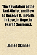 The Revelation of the Anti-Christ, and How to Receive It, in Faith, in Love, in Hope, in Fear (4 Sermons) - Skinner, James, Dr.