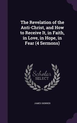 The Revelation of the Anti-Christ, and How to Receive It, in Faith, in Love, in Hope, in Fear (4 Sermons) - Skinner, James, Dr.