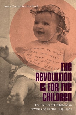 The Revolution Is for the Children: The Politics of Childhood in Havana and Miami, 1959-1962 - Bradford, Anita Casavantes
