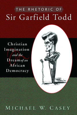 The Rhetoric of Sir Garfield Todd: Christian Imagination and the Dream of an African Democracy - Casey, Michael W.