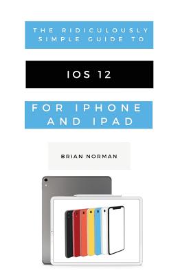 The Ridiculously Simple Guide to iOS 12: A Beginners Guide to the Latest Generation of iPhone and iPad - Norman, Brian