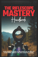 The Riflescope Mastery Handbook: Your Complete Guide To Unlocking The Secrets To Clear Vision, Perfect Aim, And Shooting Success