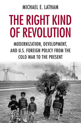 The Right Kind of Revolution: Modernization, Development, and U.S. Foreign Policy from the Cold War to the Present - Latham, Michael E