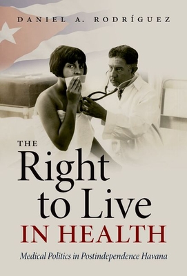 The Right to Live in Health: Medical Politics in Postindependence Havana - Rodrguez, Daniel A.