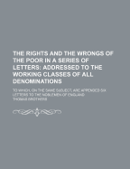 The Rights and the Wrongs of the Poor in a Series of Letters: Addressed to the Working Classes of All Denominations: To Which, On the Same Subject, Are Appended Six Letters to the Noblemen of England