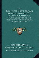 The Rights Of Great Britain Asserted Against The Claims Of America: Being An Answer To The Declaration Of The General Congress (1776) - United States Continental Congress